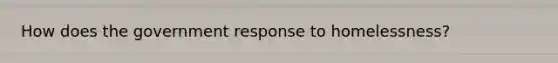How does the government response to homelessness?