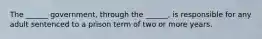 The ______ government, through the ______, is responsible for any adult sentenced to a prison term of two or more years.