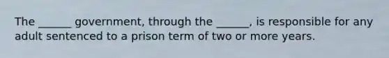 The ______ government, through the ______, is responsible for any adult sentenced to a prison term of two or more years.