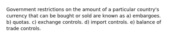 Government restrictions on the amount of a particular country's currency that can be bought or sold are known as a) embargoes. b) quotas. c) exchange controls. d) import controls. e) balance of trade controls.