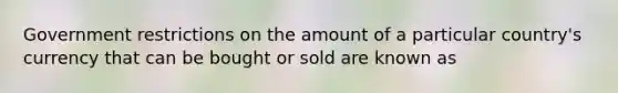 Government restrictions on the amount of a particular country's currency that can be bought or sold are known as