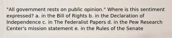 "All government rests on public opinion." Where is this sentiment expressed? a. in the Bill of Rights b. in the Declaration of Independence c. in The Federalist Papers d. in the Pew Research Center's mission statement e. in the Rules of the Senate