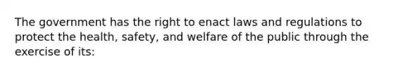 The government has the right to enact laws and regulations to protect the health, safety, and welfare of the public through the exercise of its: