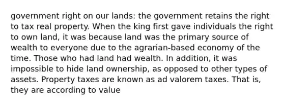 government right on our lands: the government retains the right to tax real property. When the king first gave individuals the right to own land, it was because land was the primary source of wealth to everyone due to the agrarian-based economy of the time. Those who had land had wealth. In addition, it was impossible to hide land ownership, as opposed to other types of assets. Property taxes are known as ad valorem taxes. That is, they are according to value