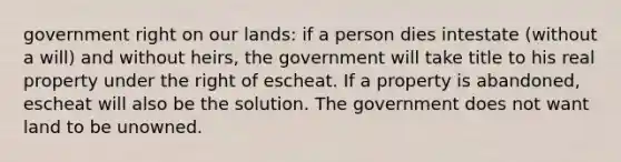 government right on our lands: if a person dies intestate (without a will) and without heirs, the government will take title to his real property under the right of escheat. If a property is abandoned, escheat will also be the solution. The government does not want land to be unowned.