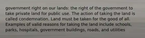 government right on our lands: the right of the government to take private land for public use. The action of taking the land is called condemnation. Land must be taken for the good of all. Examples of valid reasons for taking the land include schools, parks, hospitals, government buildings, roads, and utilities