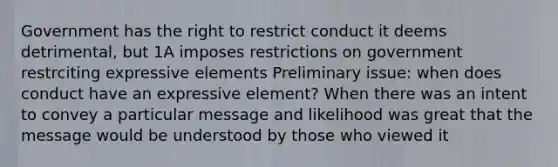 Government has the right to restrict conduct it deems detrimental, but 1A imposes restrictions on government restrciting expressive elements Preliminary issue: when does conduct have an expressive element? When there was an intent to convey a particular message and likelihood was great that the message would be understood by those who viewed it