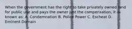 When the government has the right to take privately owned land for public use and pays the owner just the compensation, it is known as: A. Condemnation B. Police Power C. Escheat D. Eminent Domain