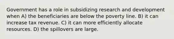 Government has a role in subsidizing research and development when A) the beneficiaries are below the poverty line. B) it can increase tax revenue. C) it can more efficiently allocate resources. D) the spillovers are large.