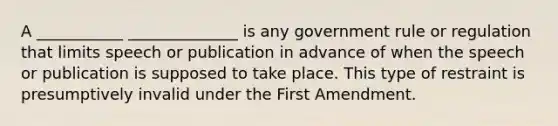 A ___________ ______________ is any government rule or regulation that limits speech or publication in advance of when the speech or publication is supposed to take place. This type of restraint is presumptively invalid under the First Amendment.