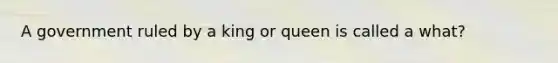 A government ruled by a king or queen is called a what?