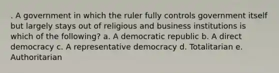 . A government in which the ruler fully controls government itself but largely stays out of religious and business institutions is which of the following? a. A democratic republic b. A direct democracy c. A representative democracy d. Totalitarian e. Authoritarian