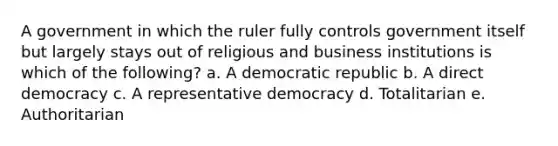 A government in which the ruler fully controls government itself but largely stays out of religious and business institutions is which of the following? a. A democratic republic b. A direct democracy c. A representative democracy d. Totalitarian e. Authoritarian