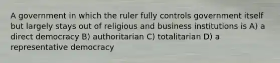 A government in which the ruler fully controls government itself but largely stays out of religious and business institutions is A) a direct democracy B) authoritarian C) totalitarian D) a representative democracy