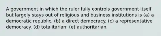 A government​ in which the ruler fully controls government itself but largely stays out of religious and business institutions is (a) a democratic republic. (b) a direct democracy. (c) a representative democracy. (d) totalitarian. (e) authoritarian.