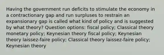 Having the government run deficits to stimulate the economy in a contractionary gap and run surpluses to restrain an expansionary gap is called what kind of policy and is suggested by what theory? Question options: fiscal policy; Classical theory monetary policy; Keynesian theory fiscal policy; Keynesian theory laissez-faire policy; Classical theory laissez-faire policy; Keynesian theory