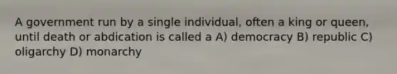 A government run by a single individual, often a king or queen, until death or abdication is called a A) democracy B) republic C) oligarchy D) monarchy