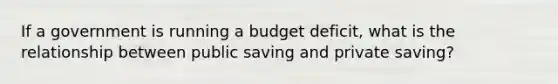 If a government is running a budget deficit, what is the relationship between public saving and private saving?