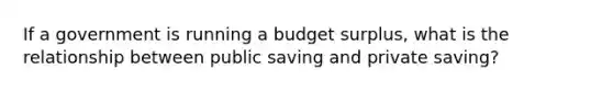 If a government is running a budget surplus, what is the relationship between public saving and private saving?