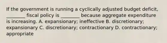 If the government is running a cyclically adjusted budget​ deficit, ________ <a href='https://www.questionai.com/knowledge/kPTgdbKdvz-fiscal-policy' class='anchor-knowledge'>fiscal policy</a> is​ ________ because aggregate expenditure is increasing. A. expansionary; ineffective B. ​discretionary; expansionary C. discretionary; contractionary D. contractionary; appropriate