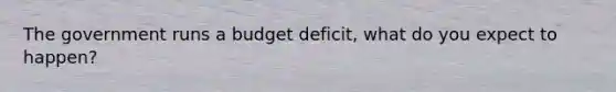 The government runs a budget deficit, what do you expect to happen?