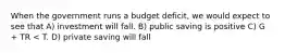 When the government runs a budget deficit, we would expect to see that A) investment will fall. B) public saving is positive C) G + TR < T. D) private saving will fall