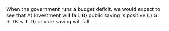 When the government runs a budget deficit, we would expect to see that A) investment will fall. B) public saving is positive C) G + TR < T. D) private saving will fall