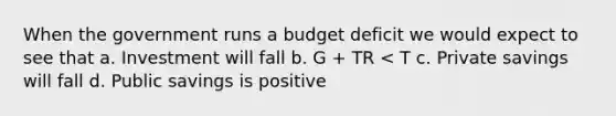 When the government runs a budget deficit we would expect to see that a. Investment will fall b. G + TR < T c. Private savings will fall d. Public savings is positive