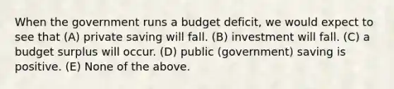 When the government runs a budget deficit, we would expect to see that (A) private saving will fall. (B) investment will fall. (C) a budget surplus will occur. (D) public (government) saving is positive. (E) None of the above.