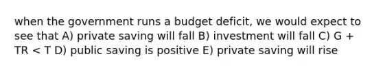 when the government runs a budget deficit, we would expect to see that A) private saving will fall B) investment will fall C) G + TR < T D) public saving is positive E) private saving will rise