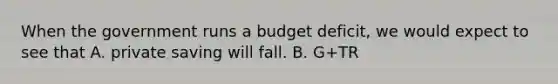 When the government runs a budget deficit, we would expect to see that A. private saving will fall. B. G+TR<T. C. investment will fall. D.public saving is positive.