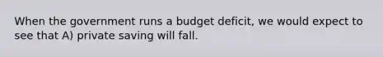 When the government runs a budget deficit, we would expect to see that A) private saving will fall.