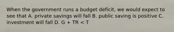 When the government runs a budget deficit, we would expect to see that A. private savings will fall B. public saving is positive C. investment will fall D. G + TR < T