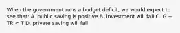 When the government runs a budget deficit, we would expect to see that: A. public saving is positive B. investment will fall C. G + TR < T D. private saving will fall