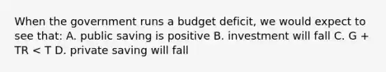 When the government runs a budget deficit, we would expect to see that: A. public saving is positive B. investment will fall C. G + TR < T D. private saving will fall