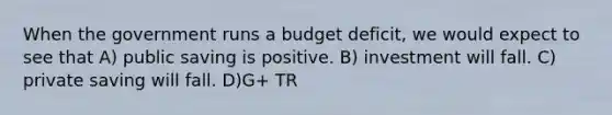 When the government runs a budget deficit, we would expect to see that A) public saving is positive. B) investment will fall. C) private saving will fall. D)G+ TR <T