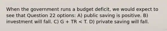 When the government runs a budget deficit, we would expect to see that Question 22 options: A) public saving is positive. B) investment will fall. C) G + TR < T. D) private saving will fall.