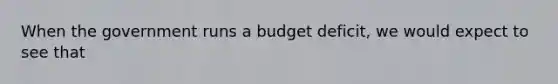 When the government runs a budget deficit, we would expect to see that