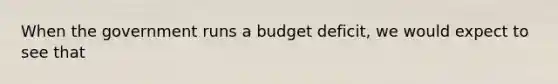 When the government runs a budget​ deficit, we would expect to see that