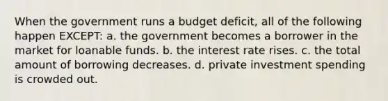 When the government runs a budget deficit, all of the following happen EXCEPT: a. the government becomes a borrower in the market for loanable funds. b. the interest rate rises. c. the total amount of borrowing decreases. d. private investment spending is crowded out.