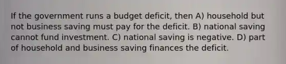 If the government runs a budget deficit, then A) household but not business saving must pay for the deficit. B) national saving cannot fund investment. C) national saving is negative. D) part of household and business saving finances the deficit.