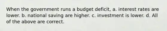 When the government runs a budget deficit, a. interest rates are lower. b. national saving are higher. c. investment is lower. d. All of the above are correct.