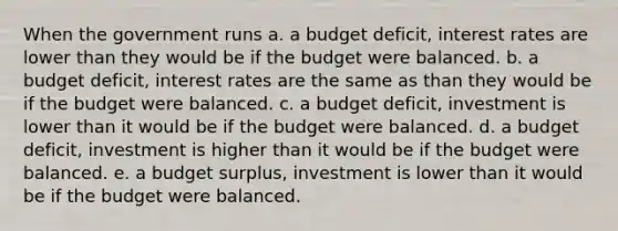 When the government runs a. a budget deficit, interest rates are lower than they would be if the budget were balanced. b. a budget deficit, interest rates are the same as than they would be if the budget were balanced. c. a budget deficit, investment is lower than it would be if the budget were balanced. d. a budget deficit, investment is higher than it would be if the budget were balanced. e. a budget surplus, investment is lower than it would be if the budget were balanced.