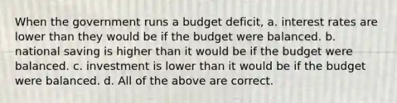 When the government runs a budget deficit, a. interest rates are lower than they would be if the budget were balanced. b. national saving is higher than it would be if the budget were balanced. c. investment is lower than it would be if the budget were balanced. d. All of the above are correct.