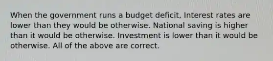 When the government runs a budget deficit, Interest rates are lower than they would be otherwise. National saving is higher than it would be otherwise. Investment is lower than it would be otherwise. All of the above are correct.