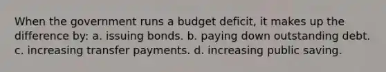 When the government runs a budget deficit, it makes up the difference by: a. issuing bonds. b. paying down outstanding debt. c. increasing transfer payments. d. increasing public saving.