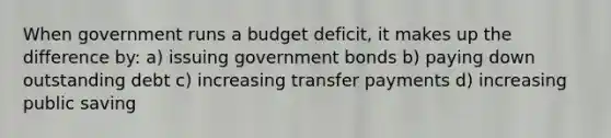 When government runs a budget deficit, it makes up the difference by: a) issuing government bonds b) paying down outstanding debt c) increasing transfer payments d) increasing public saving