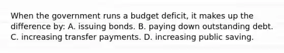 When the government runs a budget deficit, it makes up the difference by: A. issuing bonds. B. paying down outstanding debt. C. increasing transfer payments. D. increasing public saving.