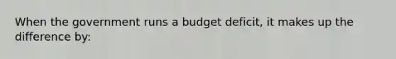 When the government runs a budget deficit, it makes up the difference by: