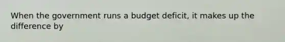 When the government runs a budget deficit, it makes up the difference by